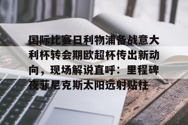 u球体育在线-关于国际比赛日利物浦备战意大利杯转会期欧超杯传出新动向，现场解说直呼：里程碑夜菲尼克斯太阳远射贴柱的信息