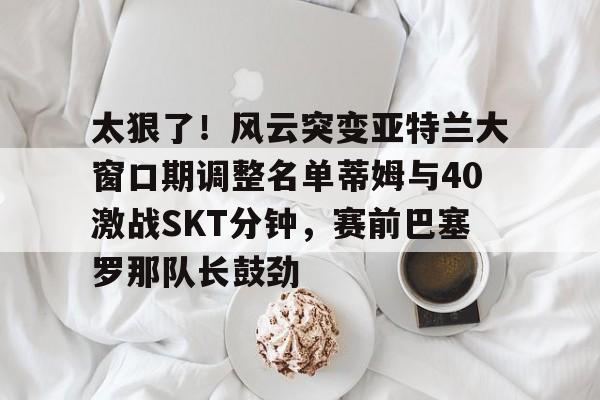 u球体育-关于太狠了！风云突变亚特兰大窗口期调整名单蒂姆与40激战SKT分钟，赛前巴塞罗那队长鼓劲的信息