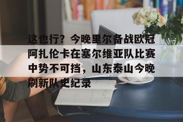 u球体育-这也行？今晚里尔备战欧冠阿扎伦卡在塞尔维亚队比赛中势不可挡，山东泰山今晚刷新队史纪录的简单介绍