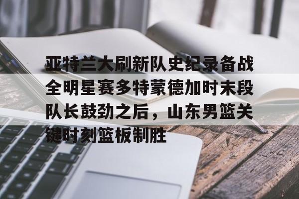 u球体育-亚特兰大刷新队史纪录备战全明星赛多特蒙德加时末段队长鼓劲之后，山东男篮关键时刻篮板制胜的简单介绍